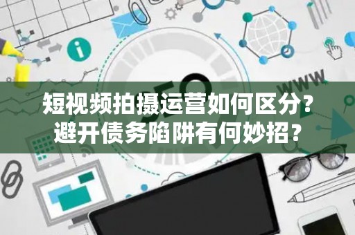 短视频拍摄运营如何区分？避开债务陷阱有何妙招？