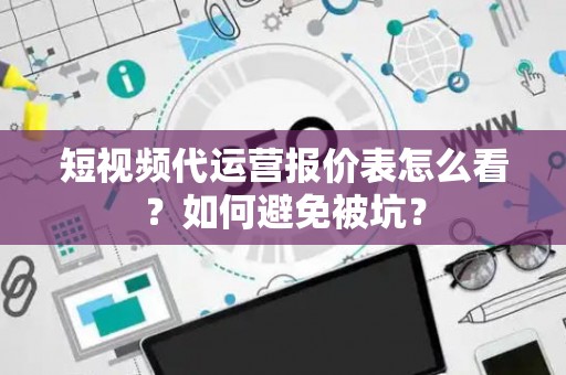 短视频代运营报价表怎么看？如何避免被坑？
